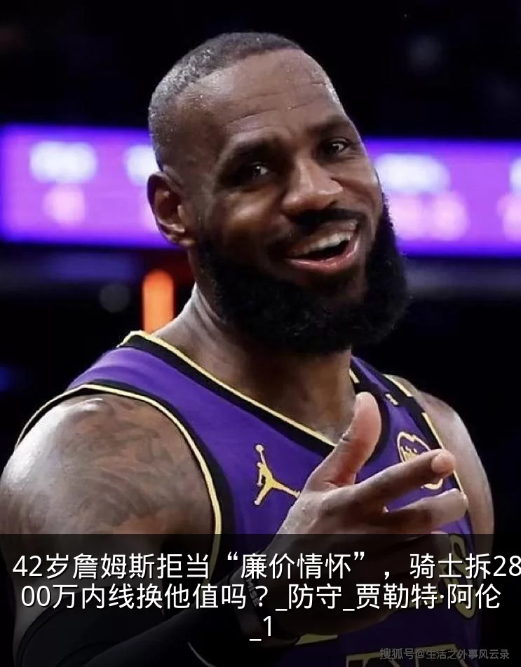 42岁詹姆斯拒当“廉价情怀”，骑士拆2800万内线换他值吗？_防守_贾勒特·阿伦_1