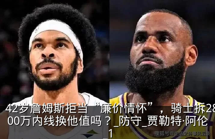 42岁詹姆斯拒当“廉价情怀”，骑士拆2800万内线换他值吗？_防守_贾勒特·阿伦_1