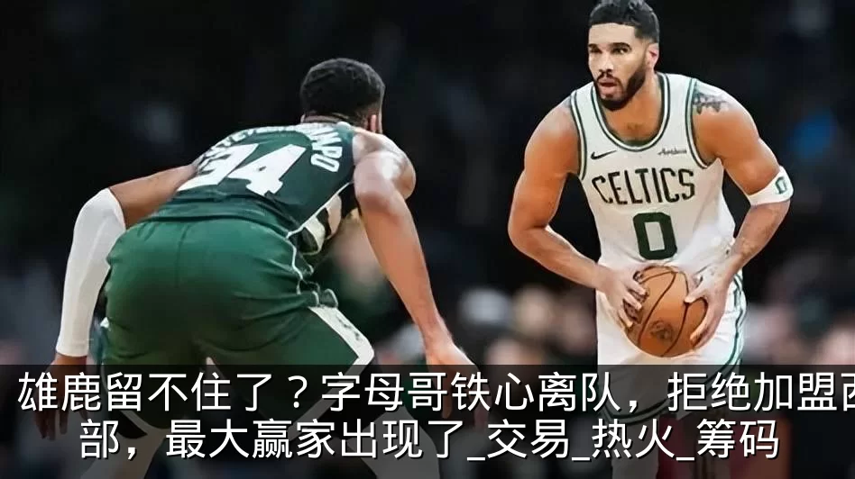雄鹿留不住了？字母哥铁心离队，拒绝加盟西部，最大赢家出现了_交易_热火_筹码